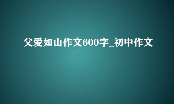 父爱如山作文600字_初中作文
