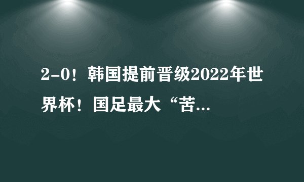 2-0！韩国提前晋级2022年世界杯！国足最大“苦主”则提前出局