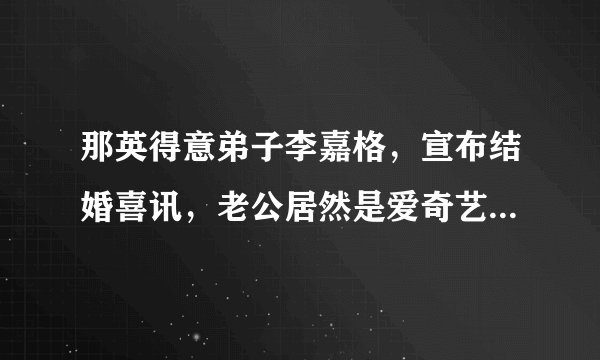 那英得意弟子李嘉格，宣布结婚喜讯，老公居然是爱奇艺副总裁！