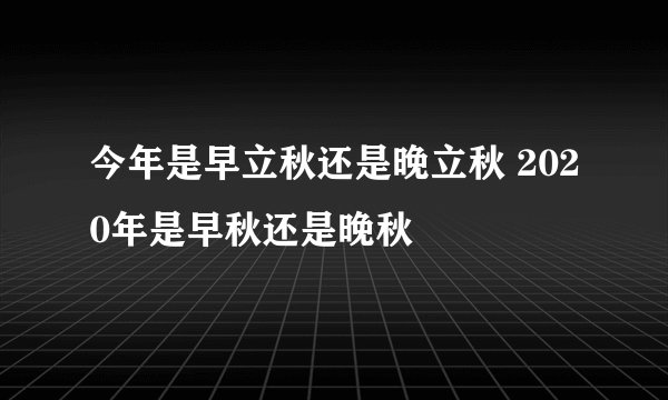 今年是早立秋还是晚立秋 2020年是早秋还是晚秋