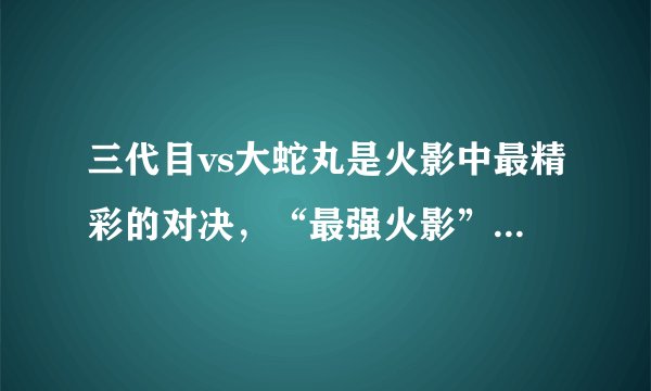 三代目vs大蛇丸是火影中最精彩的对决,“最强火影”代表巅峰之作