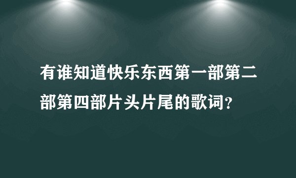 有谁知道快乐东西第一部第二部第四部片头片尾的歌词?
