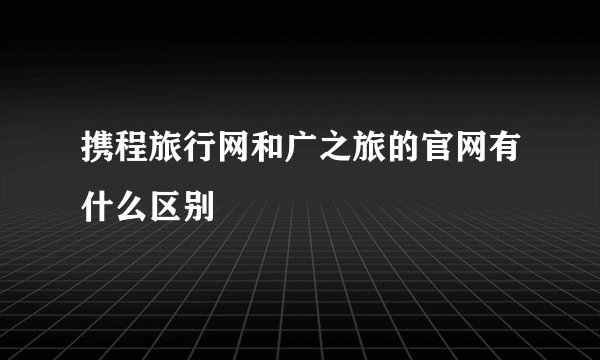 携程旅行网和广之旅的官网有什么区别