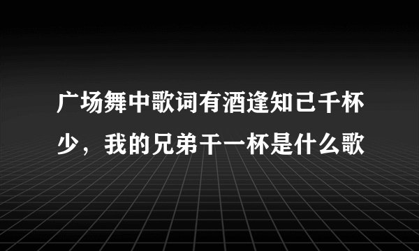 广场舞中歌词有酒逢知己千杯少，我的兄弟干一杯是什么歌