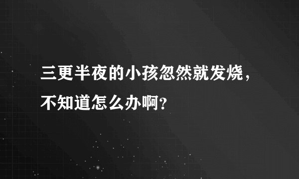 三更半夜的小孩忽然就发烧，不知道怎么办啊？