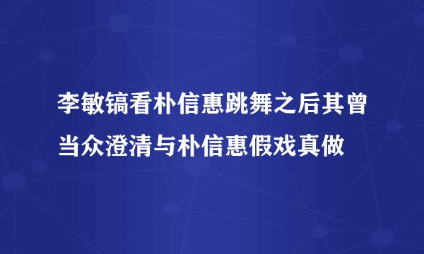 李敏镐看朴信惠跳舞之后其曾当众澄清与朴信惠假戏真做