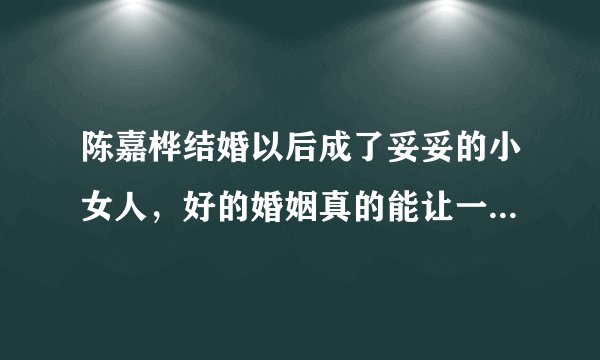 陈嘉桦结婚以后成了妥妥的小女人，好的婚姻真的能让一个女人越来越温柔吗？