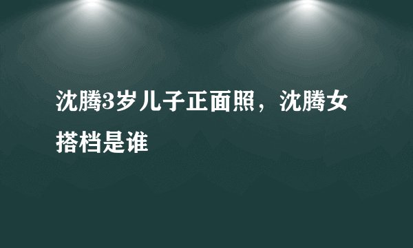 沈腾3岁儿子正面照,沈腾女搭档是谁
