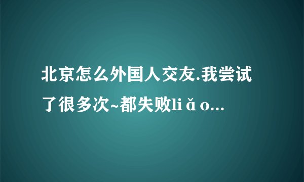 北京怎么外国人交友.我尝试了很多次~都失败liǎo.. TvT
