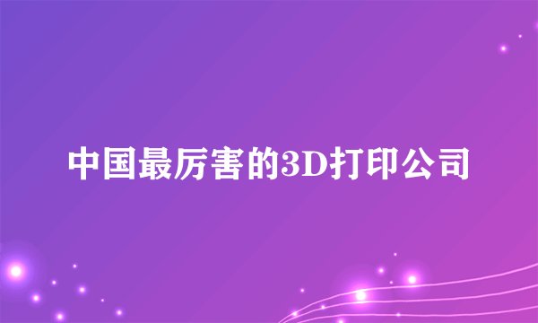中国最厉害的3D打印公司