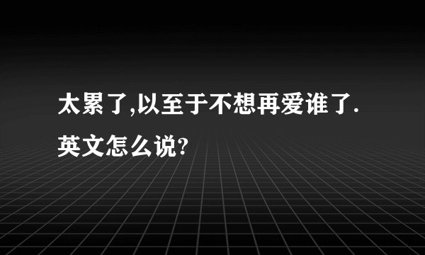 太累了,以至于不想再爱谁了.英文怎么说?