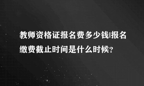 教师资格证报名费多少钱|报名缴费截止时间是什么时候？