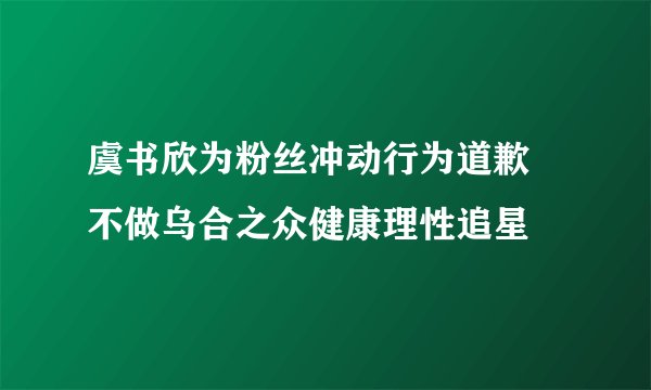 虞书欣为粉丝冲动行为道歉 不做乌合之众健康理性追星