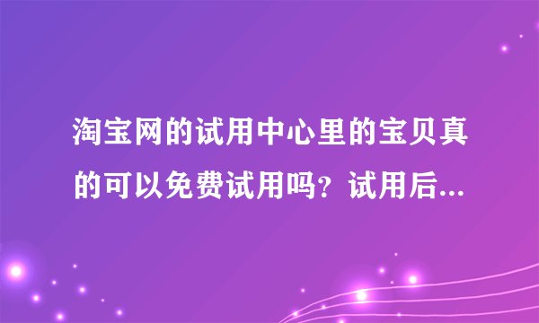 淘宝网的试用中心里的宝贝真的可以免费试用吗？试用后要还吗？