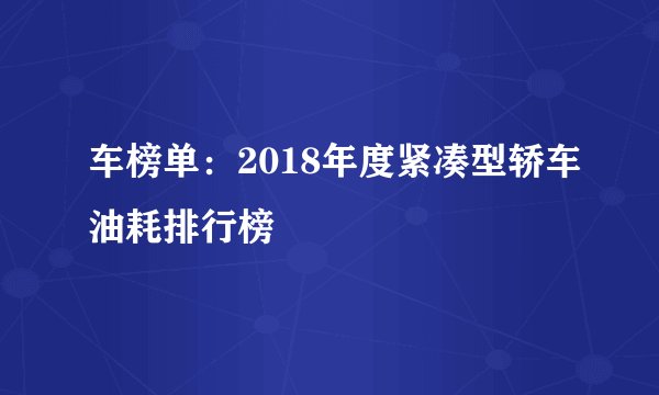 车榜单：2018年度紧凑型轿车油耗排行榜
