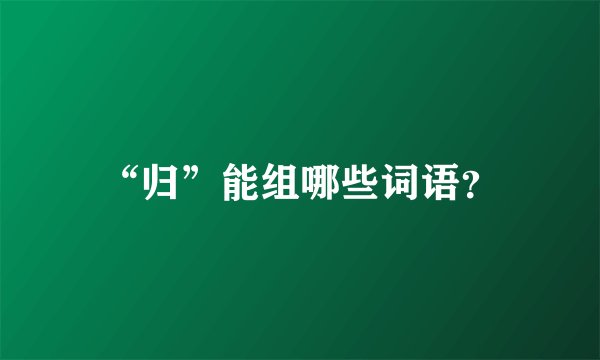“归”能组哪些词语?