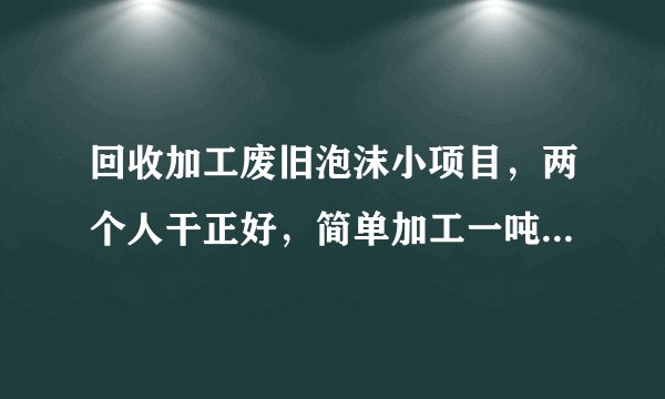 回收加工废旧泡沫小项目,两个人干正好,简单加工一吨赚1500元