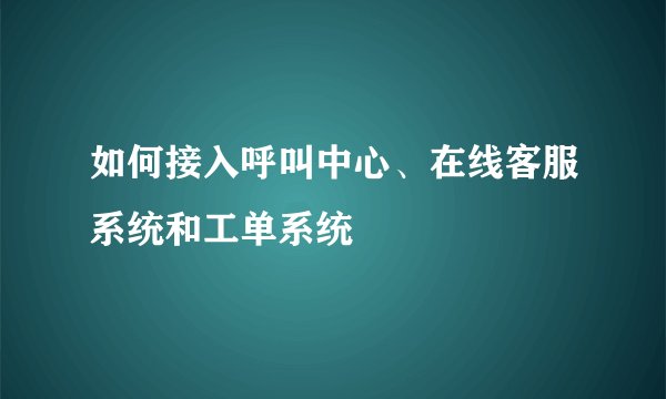如何接入呼叫中心、在线客服系统和工单系统