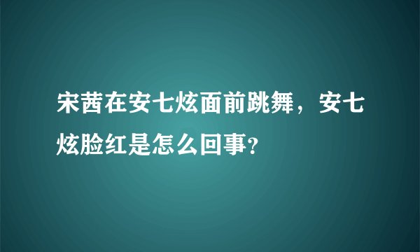 宋茜在安七炫面前跳舞，安七炫脸红是怎么回事？