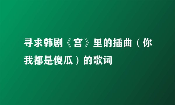 寻求韩剧《宫》里的插曲（你我都是傻瓜）的歌词
