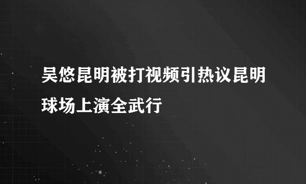 吴悠昆明被打视频引热议昆明球场上演全武行