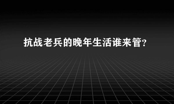 抗战老兵的晚年生活谁来管？