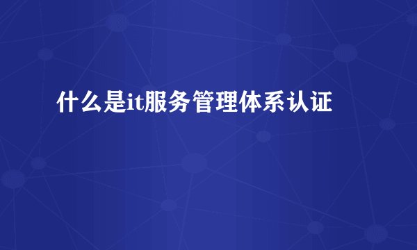 什么是it服务管理体系认证