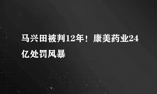 马兴田被判12年！康美药业24亿处罚风暴