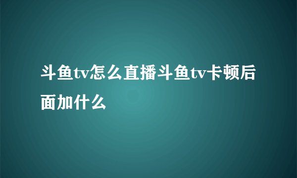 斗鱼tv怎么直播斗鱼tv卡顿后面加什么