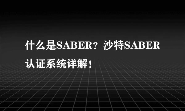 什么是SABER？沙特SABER认证系统详解！