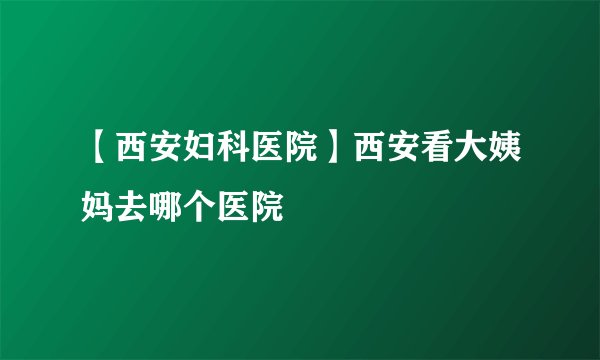 【西安妇科医院】西安看大姨妈去哪个医院