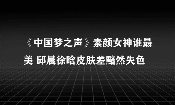 《中国梦之声》素颜女神谁最美 邱晨徐晗皮肤差黯然失色