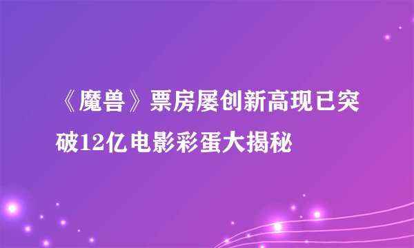 《魔兽》票房屡创新高现已突破12亿电影彩蛋大揭秘