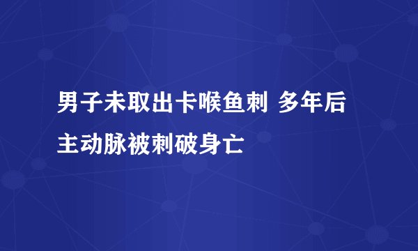 男子未取出卡喉鱼刺 多年后主动脉被刺破身亡