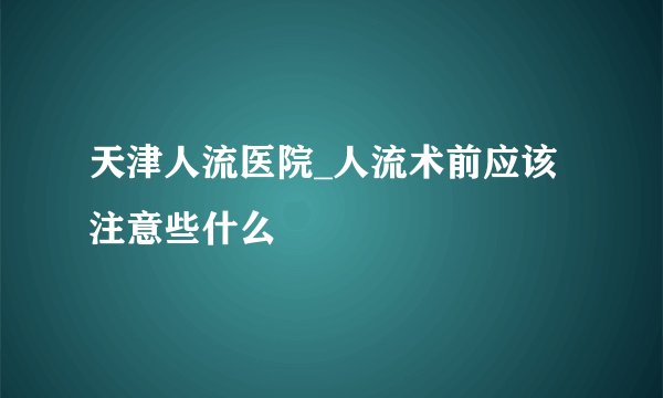 天津人流医院_人流术前应该注意些什么