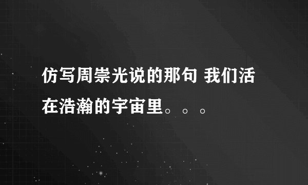 仿写周崇光说的那句 我们活在浩瀚的宇宙里。。。
