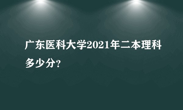 广东医科大学2021年二本理科多少分？