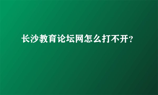 长沙教育论坛网怎么打不开？