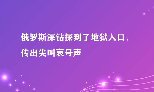 俄罗斯深钻探到了地狱入口，传出尖叫哀号声