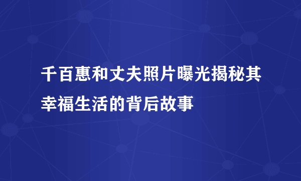 千百惠和丈夫照片曝光揭秘其幸福生活的背后故事