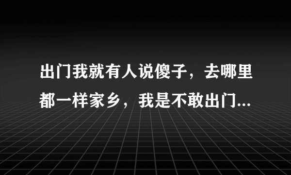 出门我就有人说傻子,去哪里都一样家乡,我是不敢出门口,买菜都不敢,哎呦傻子,傻的啦我是怕人家说?