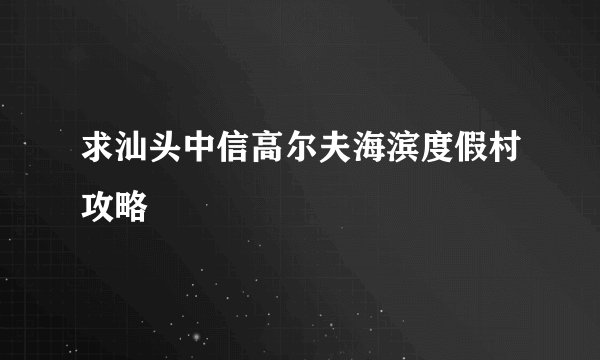 求汕头中信高尔夫海滨度假村攻略