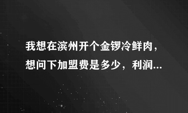 我想在滨州开个金锣冷鲜肉，想问下加盟费是多少，利润多少？具体怎样加盟，知道的告诉下谢谢！！