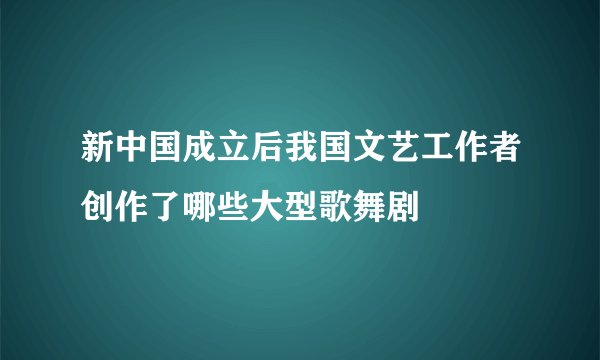 新中国成立后我国文艺工作者创作了哪些大型歌舞剧