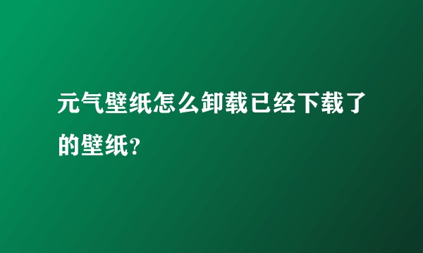元气壁纸怎么卸载已经下载了的壁纸?