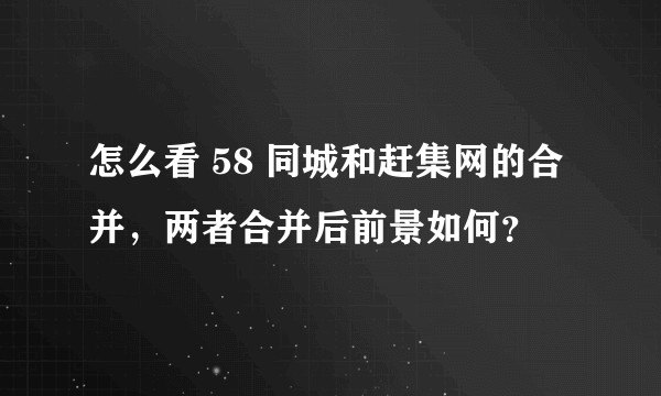 怎么看 58 同城和赶集网的合并，两者合并后前景如何？