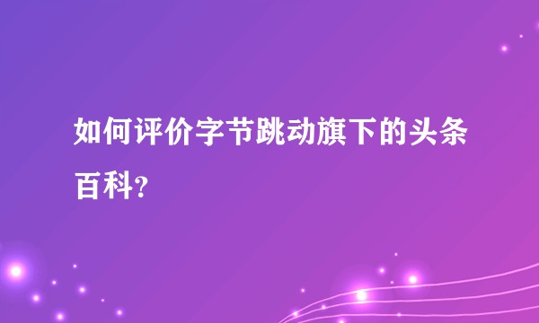 如何评价字节跳动旗下的头条百科？