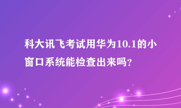 科大讯飞考试用华为10.1的小窗口系统能检查出来吗?