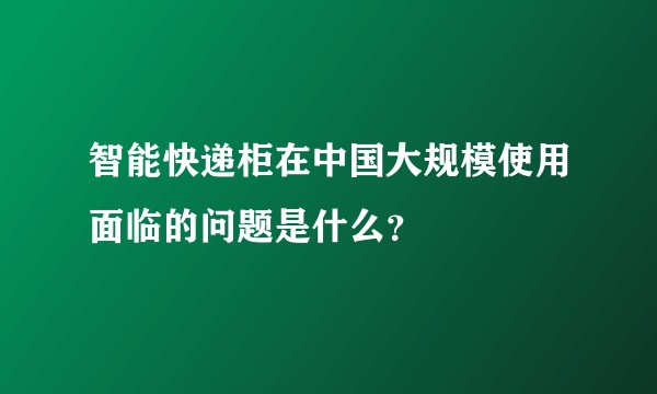智能快递柜在中国大规模使用面临的问题是什么？