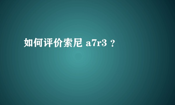如何评价索尼 a7r3 ？